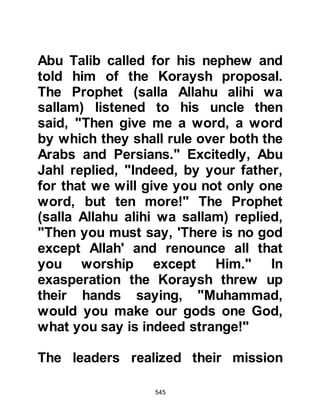 545
$CHAPTER 40 THE SUCCESSOR TO
THE TRIBE OF HASHIM
Now that Abu Talib was dead, the
leadership of the tribe of Hashim fell
to Abu Lahab whose hatred of the
Prophet (salla Allahu alihi wa sallam)
was well established. As could be
expected, Abu Lahab was not
prepared to offer him any support
and so the persecution accelerated to
a new height.
@DESPICABLE ACTIONS
One day as the Prophet (salla Allahu
alihi wa sallam) offered his prayer at
the Ka’bah, Abu Jahl, in his hateful
way, said to his companions Utbah
son of Rabi'a, Shaibah son of Rabi'a,
Al-Waleed son of Utbah, Umayyah
son of Khalaf and Uqbah son of
Mu'ait, "I wish someone would bring
 