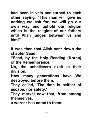 546
the bowels of a camel with all its dirt
and throw it over Muhammad!"
Without hesitation, Uqbah, Mu’ait's
son brought the filth and as the
Prophet (salla Allahu alihi wa sallam)
prostrated emptied it over the
Prophet's neck. The Koraysh looked
on making fun of (salla Allahu alihi
wa sallam), delighting in their attempt
to degrade him, but he remained
calm and grieved for their disbelief.
Meanwhile, someone told Lady
Fatima, the youngest daughter of the
Prophet (salla Allahu alihi wa sallam)
who was five or six years old, of the
disgusting act and so she ran as
quickly as her little legs would carry
her to him and removed the filth from
her beloved father and cried as she
rebuked and cursed Uqbah for his
 
