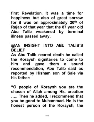 548
unprovoked acts that the Prophet
(salla Allahu alihi wa sallam) patiently
endured which caused his young
daughter to weep, as she could not
bear to see her beloved father treated
so badly. On each occasion the
Prophet (salla Allahu alihi wa sallam)
would comfort her with words of
tenderness and reassure her saying,
"Do not cry little daughter, Allah will
protect your father," and kissed her
as he dried away the tears from her
darling little face.
Amongst other despicable acts was
the time when Uqbah son of Al-Mu'ait
attended a gathering of the Prophet
(salla Allahu alihi wa sallam) and
listened to him preaching Islam. A
close friend of his, Ubayy Khalaf’s
son heard of this and reproached him
 