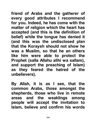 549
severely, ordering him to spit in the
face of the Prophet (salla Allahu alihi
wa sallam), which he did. Ubayy
seized every opportunity to try to
degrade the Prophet (salla Allahu
alihi wa sallam) he went as far as
grinding decomposed bones and
blowing its power upon the Prophet.
Of this Allah said:
“And do not obey every mean
swearer,
the backbiter who goes about
slandering,
those who hinder good,
the guilty aggressor,
because he has wealth and sons.
When Our verses are recited to him,
he says,
'They are but fairytales of the
ancients!'
 