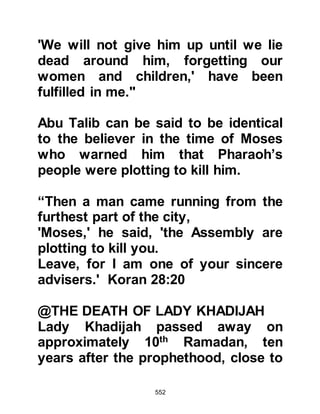 552
Three brothers from the chieftains of
Thakif - Abd Yalil, Masood and Habib
- sons of Amr son of Umair Ath-
Thaqafy met the Prophet (salla Allahu
alihi wa sallam), and he invited them
to Islam, and then sought their
alliance. The hearts of the brothers
were hard and unreceptive. One of
them swore he would tear down the
covering of Ka’bah if Allah had sent
Muhammad as His Messenger.
Another mocked the Prophet (salla
Allahu alihi wa sallam) saying,
"Couldn't Allah have found someone
better than you to send!" As for the
third brother he said, "By Allah, don't
let me speak to you ever again. If you
are as you claim, the Messenger of
Allah, then you are far too important
to speak with me; on the other hand,
 