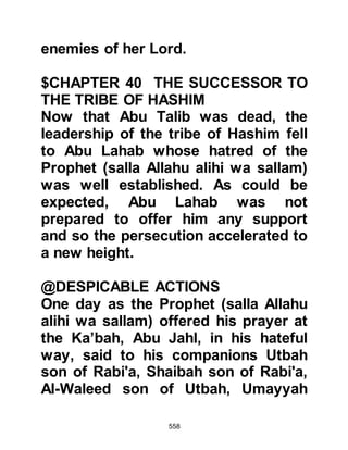 558
answered, "He is the finest man in
this country and has told me things
that only a prophet would know." To
this the brothers exclaimed, "Do not
let him seduce you from your religion
- your religion is better than his!"
The Prophet (salla Allahu alihi wa
sallam) realized he could expect no
help whatsoever from the people of
Thakif, so he and Zayd mounted his
camel and set off back to Mecca.
In the years to come Lady Ayesha,
wife of the Prophet (salla Allahu alihi
wa sallam) asked him if he had ever
experienced a day harsher than
Uhud. He told her that the most
painful day for him was on the day of
Aqabah when he sought the support
of the son of Abd Yalil, the son of
 