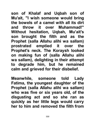 559
Kalal but had met with his rejection.
He told her that after this bitter
rejection he set out for Mecca and
was oblivious of his surroundings
until he reached Qarn Al-Manazil. He
told her as he looked up he saw a
cloud shading him then Gabriel
spoke saying, “Allah has heard your
people's words and sent you the
angel of mountains to your
assistance.” Then the angel of the
mountain greeted him and asked his
permission to bury Mecca between
Al-Akhshabain, its two mountains.
However, the Prophet (salla Allahu
alihi wa sallam) told the angel rather
than doing that he hoped that in the
future their children would worship
Allah alone. He and his Companions
had suffered greatly under their
hands yet none of their actions
 