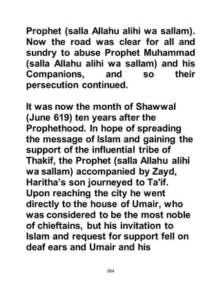 564
wa sallam).
When the Prophet (salla Allahu alihi
wa sallam) learned of Al Akhnas'
refusal, his thoughts turned to
Suhayl, Amr's son, so he asked the
Meccan to return again to Mecca and
approach Suhayl, but Suhayl also
declined.
The messenger returned to the
Prophet (salla Allahu alihi was
sallam) with the disappointing news
and this time he asked the Meccan to
approach Al Mut’im, Adiyy's son,
who, some time ago had retrieved
what remained of the boycott
document posted in the Ka'bah.
Mut’im was agreeable, so the Prophet
(salla Allahu alihi wa sallam) entered
 