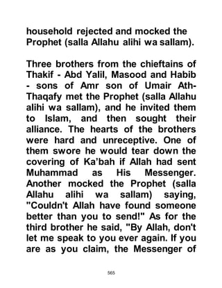 565
Mecca with his support where, fully
armed, Mut’im stood near the Ka’bah
with his sons and nephews and
announced while the Prophet (salla
Allahu alihi wa sallam) offered two
units of prayer at the Ka’bah that he
had allied himself to the Prophet
(salla Allahu alihi wa sallam)
thereafter he escorted the Prophet
(salla Allahu alihi wa sallam) to his
home. Abu Jahl was among those
present that day and asked, "Are you
giving him your support, or are you
following him!" "Support of course!"
replied Al Mut’im.
@THE ANGER OF UTBAH
One day, Prophet Muhammad (salla
Allahu alihi wa sallam), Abu Jahl and
some of the leaders of the Koraysh
happened to be near the Ka’bah at
the same time. In his usual way, Abu
 