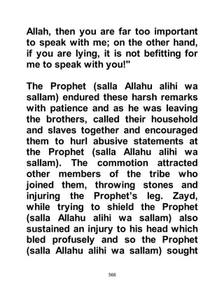 566
Jahl turned to some members of the
tribe of Abdu Manaf and said in a
tone that mocked, "Is this your
Prophet, children of Abdu Manaf?"
Utbah, Rabia's son replied in an
angered tone saying, "What is wrong
if we have a Prophet or a king!" The
Prophet (salla Allahu alihi wa sallam)
overheard his reply and spoke to
Utbah in a kindly way saying, "O
Utbah, your anger was not for the
sake of Allah, but on your own
account." Then he turned to Abu Jahl
and warned, "As for you Abu Jahl, a
great affair will befall you. It will
cause you to laugh a little, but weep a
lot." Then he spoke to the leaders of
the Koraysh saying, "A great affair
will come upon you which you will
indeed hate."
 