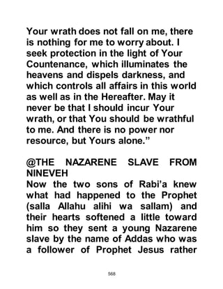 568
removed the silk from her face and
saw it was Ayesha, the daughter of
Abu Bakr.
The vision occurred again on the
following night and again on the third
and each time he was told the same.
However, Ayesha was still a young
girl similar in age to Lady Fatima and
Abu Bakr had already promised her
in marriage Jubair, Mut’im's son. The
Prophet (salla Allahu alihi wa sallam),
who never disobeyed Allah in
anything, did not question the visions
and thought to himself, "If this is
what Allah intends, then it will be."
The Prophet (salla Allahu alihi wa
sallam) had not mentioned his
visions to anyone, not even Abu
Bakr, when Khawlah, who had
 