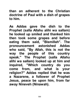 569
attended to his household affairs
since the death of Lady Khadijah
suggested he should remarry.
Politely, the Prophet (salla Allahu
alihi wa sallam) asked if she had
anyone in mind to which she replied,
"Perhaps Ayesha, Abu Bakr's
daughter, or Sawdah daughter of
Zam’ah," who was about thirty years
old and had lost her husband Sakran
shortly after their return from
Abyssinia.around the time that Lady
Khadijah had passed away.
The Prophet (salla Allahu alihi wa
sallam) modestly asked Khawlah to
propose both marriages, so she went
to Sawdah who was honored by the
proposal and sent word back saying,
"Obedient to you, O Messenger of
Allah." Upon receiving her
 