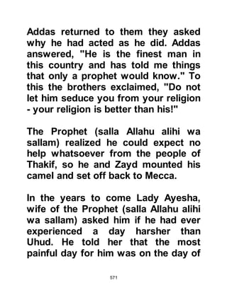 571
consummated until later after she
had matured during the second year
after the migration.
$CHAPTER 45 THE MESSAGE AND
THE TRIBES
It was the time of the pilgrimage and
many pilgrims camped outside
Mecca before visiting their idols at
Ka’bah. It was also the season of
many fairs such as the one at Ukaz,
to which many eloquent poets would
gather and compete against one
another.
However, many of the unbelievers,
including Waleed Mughirah's son
who was a fine poet himself and well
versed in its finer points were
concerned about the effect the
 