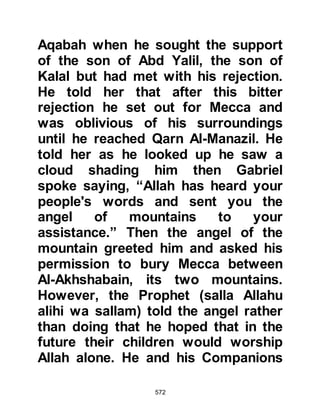 572
recitation of the Koran would have on
its attendees.
With this common concern the
unbelievers grouped together to
agree upon a common saying
between them which would not
contradict the other and then sit at
the roadside to warn those who came
to listen. Suggestions were put
forward and one of the unbelievers
suggested that they say "He is a
soothsayer," whereupon Waleed
said, "By Allah, he is not a
soothsayer! He neither mutters nor
speaks in rhymed prose. Another
suggested that they say, "He is mad,
and possessed by jinn." Waleed
retorted saying, "He is neither mad
nor is he possessed by jinn, there is
neither choking nor yet whispering in
 