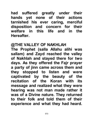 573
his voice." Then they suggested, "He
is a poet" to which Waleed replied,
"This is not so, we know poetry in all
its forms and fineries, he is not a
poet." Then they proposed saying,
"He is a sorcerer" once again Waleed
retorted, "He is not a sorcerer, there
is neither blowing nor knots."
Frustrated they exclaimed, "What
then shall we say!" Waleed told them,
"All what you have put forward is
false. The closest statement you
made is that he is a sorcerer,
because magic is something that can
come between a man and his son,
between brothers, between a man
and his wife and a man and his tribe."
Undecided on what to say they
parted company and sat by the
roadside to warn people. Thereafter
Allah revealed about Waleed:
 