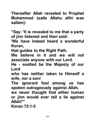 574
"Leave Me alone with he whom I
created" Chapter 74:11
The Prophet (salla Allahu alihi wa
sallam) decided to visit the camps of
the tribes of Kinda, Kalb, Aamir,
Muharib, Fazara, Ghassan, Murra,
Saleem, Abs, Nasr, Al Buka, Ka’b,
Udhruh, Hanifa, and the people or
Hadrmout to recite portions of the
Koran to them and then ask if they
would like to ally themselves, but it
was not to be, and the beauty of his
recitation as well as his invitation to
ally themselves with him fell on deaf
ears.
The bitterest response to the Prophet
(salla Allahu alihi wa sallam) came
from the tribe of Hanifa. Later, its
 