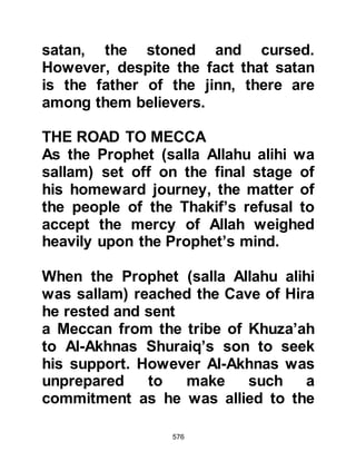 576
against the Arabs, and then, if Allah
gives you victory someone else will
reap the benefit – no, we do not
accept!"
When the tribe of Aamir returned
home they narrated what had
happened at the fair to an elder
tribesman who had stayed behind on
account of his age. They told him, “A
young man from the Koraysh, from
the children of Abdul Muttalib is
claiming he is a prophet and asked
us for his support and invited us to
embrace his religion.” The elderly
tribesman was struck by their news
and swore, “He is a real Ishmaelite.
He is a true Prophet, what caused
you to misjudge his words?”
Abu Bakr had accompanied the
 