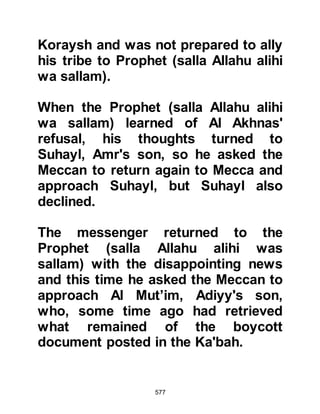 577
Prophet (salla Allahu alihi wa sallam)
when he visited the tribe of Dhul,
Shaiban's son - the chiefs of this
tribe were Mafruk, Muthanna and
Hani, Kabisa's son. When Abu Bakr
met Mafruk, Mafruk asked if he had
heard about the coming of a Prophet,
whereupon Abu Bakr turned towards
the Prophet (salla Allahu alihi wa
sallam) and introduced him saying,
"This is he." Mafruk asked the
Prophet (salla Allahu alihi wa sallam)
to tell him about the message
entrusted to him, to which the
Prophet (salla Allahu alihi wa sallam)
replied, "There is no god except
Allah, and I am His Messenger." Then
the Prophet (salla Allahu alihi wa
sallam) with the sweetness of his
voice proceeded to recite the
following verse from the Koran:
 