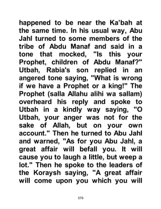 579
liking of the verse, however, they told
the Prophet (salla Allahu alihi wa
sallam) they were reluctant to
abandon the religion of their
ancestors because they would loose
their authority with their fellow
tribesmen. They also pointed out that
they had already pledged their
allegiance to the King of Persia and
as such were already bound.
The Prophet diligently (salla Allahu
alihi wa sallam) continued to invite all
who would listen to Islam and asked
their leaders to ally themselves to
him. Like Abu Jahl, Abu Lahab
viewed Islam as a threat and
whenever he heard the Prophet (salla
Allahu alihi wa sallam) preaching, he
would make it his business to try and
break-up the gatherings by crying
 
