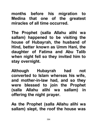 594
The Prophet, (salla Allahu alihi wa
sallam) was told, "This is the Lote
Tree of the Ending. Each of your
nation who travels your Path will
reach it. It is the furthest Lote Tree.
From its roots spring rivers of sweet
water, rivers of unstaling milk, rivers
of wine, a delight to its drinker, and
rivers of pure honey. The tree is so
huge that it would take a rider
seventy years just to ride across its
shadow. Just one of its leaves would
shade all creation; light and angels
cover it."
Thereafter Allah obligated fifty
prayers to be offered during the day
and night.
Before the Prophet (salla Allahu alihi
 