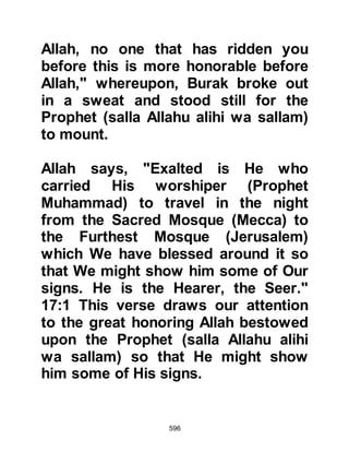 596
Prophet Muhammad (salla Allahu
alihi wa sallam) returned to his Lord
and asked for a reduction, and the
number was reduced to forty. Once
again the Prophet (salla Allahu alihi
wa sallam) met Moses upon his
return, who asked him the same
question, and again Moses advised
him to return to request a further
reduction, whereupon he returned,
and so it continued until the number
of daily prayers became reduced to
five.
When the Prophet (salla Allahu alihi
wa sallam) met Moses upon his final
return, Moses inquired as he had
done before, but Prophet Muhammad
(salla Allahu alihi wa sallam) told him
that he felt ashamed to ask Allah to
 