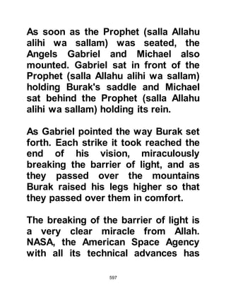 597
reduce the number yet again.
In later years the Prophet (salla
Allahu alihi wa sallam) informed his
Companions that when they offer
each of the five obligatory daily
prayers in faith and trust, they
receive the reward of ten prayers for
each obligated prayer which is equal
to the originally prescribed fifty
prayers. He reminded them that they
should be grateful to Moses for the
reduction in number.
The Prophet (salla Allahu alihi wa
sallam) also told his Companions
that he was told that for whosoever
intends doing something good and
does not do it, a meritous act is
recorded for them, however, if he or
she does it they are the recipients of
 
