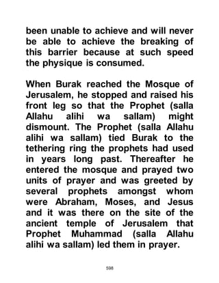 598
the reward for ten meritous acts.
When a person intends to do a wrong
action nothing will be written against
him, but if the wrong action is carried
through then only one wrong action
is recorded against them.
Peace be upon all the Prophets of
Allah.
@THE RETURN JOURNEY
Prophet Muhammad (salla Allahu
alihi wa sallam) and Angel Gabriel
now returned to Burak who waited on
the Mount in readiness for the return
journey to Mecca.
As they sped over the mountains and
desert they overtook several
southward bound caravans.
When the Prophet came parallel to
 