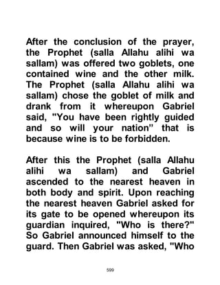 599
one of the caravans the camels were
startled and re-acted. One fell down
and another bolted away, and was
found by one of the traders. Unseen
to the traders, the Prophet greeted
them as he flew by whereupon one of
the traders commented, “That is the
voice of Muhammad.” The camel
leading the other camels was
unusual, it had two humps, one of
which was red and the other white.
As they drew nearer to Mecca the
Prophet (salla Allahu alihi wa sallam)
saw a caravan and stopped for brief
moment. Not far from the sleeping
traders was a covered jug of water,
he removed its cover, drank from its
water, replaced the cover and without
disturbing anyone, left to continue on
his way home to Mecca.
 