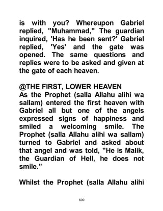 600
The Prophet (salla Allahu alihi wa
sallam) arrived in Mecca before dawn
and just before it broke, he awoke
Umm Hani to pray. After the prayer
he told her, "O Umm Hani, as you
witnessed, I prayed here last night
with you in this valley. After that I
went to Jerusalem and prayed there.
Now, as you have seen, I prayed the
dawn prayer here with you." Umm
Hani was concerned for the Prophet
(salla Allahu alihi wa sallam) and
said, "O Prophet of Allah (salla Allahu
alihi wa sallam), do not tell anyone
about this because they will belie and
insult you." As the Prophet (salla
Allahu alihi wa sallam) made ready to
leave for the Ka’bah he replied, "By
Allah, I will certainly tell them,"
whereupon Umm Hani asked her
 