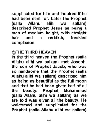 602
him they said, "What do you think of
your friend now! He tells us that last
night he went to Jerusalem, prayed
there and then returned to Mecca!"
Abu Bakr's immediate reaction was,
"If he said it, then it is indeed true!
What makes you wonder, he tells me
greater news that is sent down from
the heavens to earth in any hour of
the day or night, I know he speaks
the truth!"
Then, Abu Bakr went to the Ka’bah
and repeated his conviction. When
the Prophet (salla Allahu alihi wa
sallam) learned of Abu Bakr's
forthrightness, he named him "As-
Sideek" -- "The Sincere" -- the
confirmer of the truth.
@THE RETURN OF THE CARAVANS
 