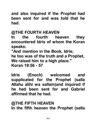 603
Among the Prophet's followers were
those who needed additional
reassurance. They had heard the
Prophet (salla Allahu alihi wa sallam)
tell of the caravans nearing Mecca
and of the unusual camel with two
humps, one of which was red and the
other white, and of the camel that
bolted as well as the jug of water, so
they waited for the caravans to return
to ask them.
When he was asked on what day the
caravaner's return might be
expected, he told them it would be on
Wednesday. The days passed,
Wednesday came and the Koraysh
looked curiously for the caravan. It
was nearing sunset when the
caravans started to arrive, one of
which was led by the unusual camel,
 