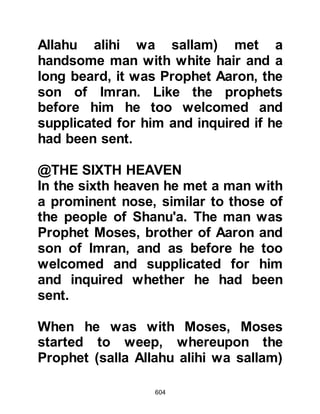 604
and each caravan confirmed the
incidents exactly as the Prophet
(salla Allahu alihi wa sallam) had
described.
Concerning the Night Ascent it was
revealed:
"Indeed it is not except a Revelation
which is revealed,
taught by One who is Stern in power.
Of might, he (Gabriel) stood firm
while he was in the highest horizon;
then he drew near, and become close
he was but two bows' length or even
nearer
so (Allah) revealed to His worshipper
(Gabriel)
that which he revealed (to Prophet
Muhammad).
 