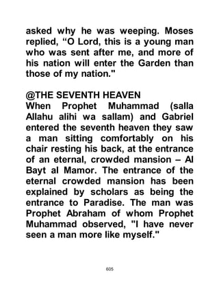 605
His heart did not lie of what he saw.
What, will you dispute with him about
what he sees!
Indeed, he saw him in another
descent
at the Lote Tree (Sidrat tree) of the
ending
close to the Garden of Refuge.
When there comes to the Lote Tree,
that which comes his eyes did not
swerve,
nor did they stray for indeed he saw
one of the greatest signs of his
Lord."
Koran 53:4-18
It is clear that Allah established on
oath His guidance of the Prophet
(salla Allahu alihi wa sallam), his
truthfulness in the recitation of the
Koran, which was sent down with the
 