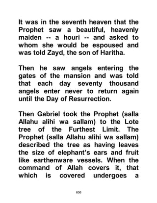 606
Archangel Gabriel, who is strong and
powerful, to him directly from Allah,
and that the Prophet (salla Allahu
alihi was sallam) is rendered free
from all self-desire.
In this verse Allah reiterates the
excellence of the Prophet (salla
Allahu alihi was sallam) in the events
of the Night Journey and tells of his
reaching the Lote tree near the
Garden of Refuge, and the certainty
of his unswerving sight upon seeing
one of the greatest signs of His Lord.
Allah also refers to this great event in
the opening verses of the chapter
"The Night Journey."
Allah revealed to the Prophet (salla
Allahu alihi was sallam) His Mighty
Unseen Kingdom where he saw the
 