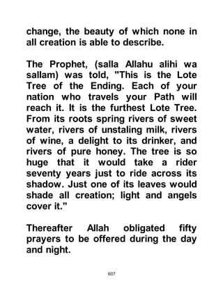 607
wonders of the angelic realm that can
neither be expressed in words nor
yet possible for human intellect to
endure hearing, not even in its
minutest atom.
The Prophet (salla Allahu alihi wa
sallam) said that when the believer
enters Paradise he will see Allah.
As for the Prophet, (salla Allahu alihi
wa sallam) he entered Paradise, and
since he visited Paradise on Isra and
Miraj he also saw Allah.
When Lady Ayesha was asked if the
Prophet saw his Lord she refuted it
and quoted the verse:
"No eye can see Him, though He sees
all eyes.
 