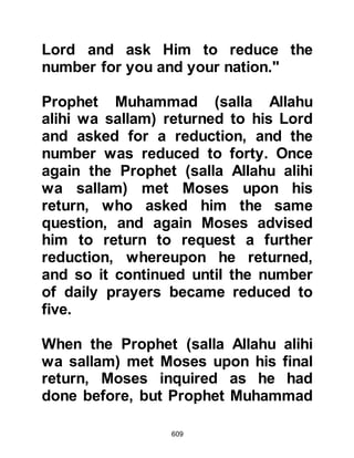 609
Al-Abbas’ son was addressing the
fact that the Prophet (salla Allahu
alihi wa sallam) saw Allah with the
Eyes of Paradise.
@THE SIGNIFICANCE OF THE
PROPHET’S NIGHT JOURNEY
It might be asked why Allah chose
Jerusalem to be the site of the
Prophet’s ascent rather than Mecca.
The choice of Allah is of the highest
significance because it contains a
message to the Jews for all time. The
message being that they were
permanently stripped from their
religious leadership because of their
disobedience, blatant tampering,
distortion, and corruption of the text
of the Torah and Mosaic Law and that
now the leadership had been
 