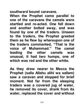 612
Mina each year and speak to the
pilgrims about Islam, but all too often
he and his message met with
rejection.
It was during this season, when the
Prophet (salla Allahu alihi wa sallam)
was at Aqabah, that he met six men
from the Yathrib (Medina) tribes of
Khazraj and Aws. Those from the
tribe of Khazraj were Asad Zurarah’s
son, Awf Harith’s son, Rafi' Malik’s
son, Qutbah son of 'Aamir. Those
from the tribe of Aws were Uqbah
son of 'Aamir and Jabir Abdullah’s
son.
The men were anxious to meet the
Prophet (salla Allahu alihi wa sallam).
There had been many times when
they had heard the Jews speak of the
 