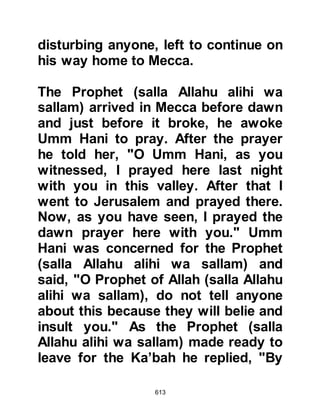 613
expected Prophet and knew his time
must be near at hand as the Jews
had expressed their opinion that the
signs heralding his appearance had
reached their fulfillment.
As they sat before him, Prophet
Muhammad (salla Allahu alihi wa
sallam) recited verses from the Koran
and confirmed that he was the
expected Prophet they had heard
about. He spoke of the principals of
Islam and as he did, the light of Islam
was kindled in their hearts.
The Khazrajites asked the Prophet
(salla Allahu alihi wa sallam) many
questions and his replies satisfied
their hearts. None doubted that the
man sitting before them was indeed
the one the Jews awaited and turned
 