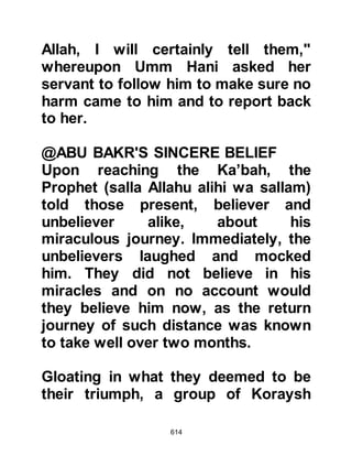 614
to one another saying, "This is
indeed the Prophet the Jews warned
us about, don't let them be the first to
reach him!" They remembered how
the Jews had told them that when he
came they would be destroyed on
account of their worshipping more
than one god, just as the people of
Aad and Thamood had been in
centuries past, and so they embraced
Islam.
Before they departed, the Khazrajites
told the Prophet (salla Allahu alihi wa
sallam), "We left our people because
there are no other tribes like them
torn apart by enmity and evil,
perhaps Allah will unite them through
you. We will return and invite them to
Islam just as we have heard it, and if
Allah gathers them together on your
 