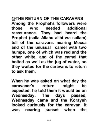 616
about Islam and asked the Prophet
(salla Allahu alihi wa sallam) to send
one of his Companions back with
them to Yathrib to teach. The Prophet
(salla Allahu alihi wa sallam) chose
Musab, Umair's son, who was the
grandson of Hashim. When Musab
reached Yathrib they lodged him with
respect in the home of a wealthy man
of good standing by the name of
Asad, Zurarah's son.
As the days passed more tribesmen
came into the fold of Islam. One day
chieftains of the two tribes, Sa’ad the
son of Mu’adh and Usaid Hudair’s
son heard that Musab was talking to
some converts, so Usaid, somewhat
indignant, approached the converts
armed with his lance. Sa’ad however
did not do so on the grounds that
 