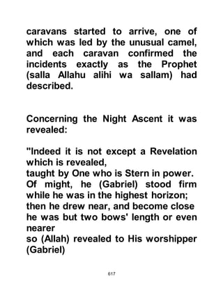 617
Asad was his maternal cousin. As
Usaid approached the converts heard
him curse and swear at Musab,
accusing him of being weak minded,
and ordered him to stop his
preaching. Musab sat calmly and
invited him to sit down with him
saying, “If you are pleased with what
we say, you can accept it, if on the
other hand you hate it you are free to
reject it.”
Usaid decided to sit down and thrust
his lance into the sand and listened
to Musab speak about Islam and
heard him recite some verses of the
Koran. Happiness spread over
Usaid’s face and he asked how he
could embrace Islam. The converts
showed him how to make ablution
and told him to put on pure clothes
 