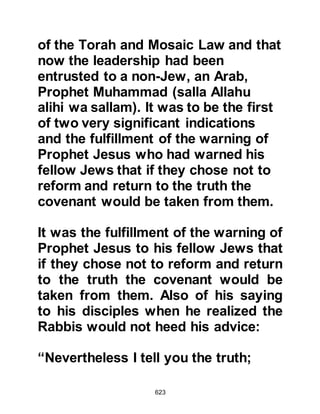 623
good terms with the Jews, after this
pledge we shall have to break from
them. Is it possible that you may
leave us to return to your own City
when your authority is realized?" The
Prophet (salla Allahu alihi wa sallam)
smiled reassuringly and said, "No,
my blood is your blood. In life and
death I will be with you and you with
me, you are mine and I am yours."
Ka’b then spoke saying, “We have
heard your words O Messenger of
Allah (salla Allahu alihi wa sallam)
and it is for you to speak and take
from us any pledge you like
regarding your Lord and yourself.”
Thereupon the Messenger of Allah
(salla Allahu alihi wa sallam) recited
verses from the Koran and spoke to
them about belief then told them their
 