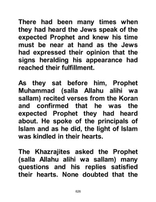 626
to a foreign land, to tell their
neighbors about Islam and
demonstrate its teachings by leading
an exemplary life in accordance with
the Koran and teachings of Prophet
Muhammad (salla Allahu alihi wa
sallam).
From the gathering, the Prophet
(salla Allahu alihi wa sallam) chose
twelve men to go out and preach.
Nine belonged to the tribe of Khazraj
and three from the tribe of Aws. They
were:
Rifa’a, Abdul Mundhir’s son.
Al Aws Usaid son of Hudair.
Sa’ad, Khaithama's son, later to be
martyred during the Encounter of
 