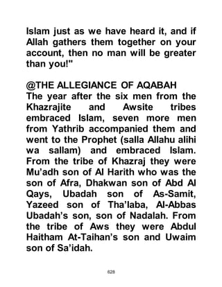628
Bara Marur's son, spokesman during
the Allegiance of Aqabah. Bara died
before the migration of the Prophet
(salla Allahu alihi wa sallam).
Abdullah, son of Amr.
Ubadah, Al Samit's son, a close
Companion of the Prophet (salla
Allahu alihi wa sallam), transmitter of
many prophetic sayings.
Rafi, Malik's son, martyred at the
Encounter of Uhud.
@THE KORAYSH LEARN OF THE
ALLEGIANCE AT AQABAH:
The following morning, the Koraysh
received word of the pledge. When
the new converts learned the
 