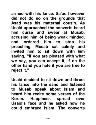 630
protesting, “O people of the Khazraj
we have heard that you have come
here to conclude a treaty with
Muhammad and take him out of
Mecca. By Allah we do not want to
fight against you.”
The unbelievers told the Koraysh that
what they heard must be just a rumor
because if there was any truth in the
matter they felt certain they would
have knowledge of it. Abdullah,
Ubayy’s son who was the son of
Salul was adamant and declared that
the Yathrib tribesmen would never
initiate anything unless he gave them
clear orders. Meanwhile, the
believers of Yathrib who had
completed their pilgrimage and
returned to Mecca remained silent
about the matter.
 