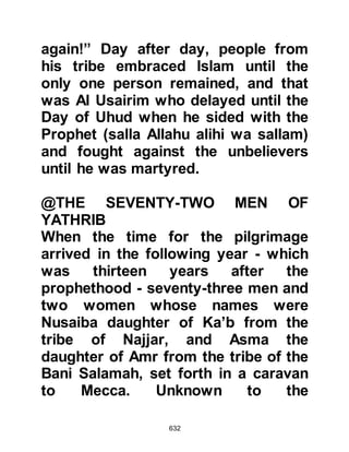 632
$CHAPTER 48 MADINAT AL NABI
MUNWARA, THE ILLUMINED CITY OF
THE PROPHET
salla Allahu alihi wa sallam
The Prophet (salla Allahu alihi wa
sallam) was satisfied that Yathrib,
which in the years to come was
renamed "Madinat Al Nabi" -- the City
of the Prophet, later to be
abbreviated as Medina -- was a safe
haven for his Companions and
ordered all those who were able to, to
migrate to Medina.
When the Koraysh learned of the
impending migration they tried to
prevent the Companions from
migrating. However, they were
unsuccessful and all but a few of the
Companions migrated.
 