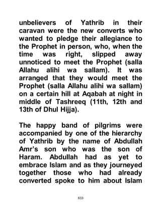 633
@THE FIRST IMMIGRANT TO
YATHRIB
Abu Salamah's family originated from
Yathrib, from the tribe of Asad,
however some of his family had
settled in Mecca under the protection
and sponsorship of his uncle, the late
Abu Talib.
Not long after Abu Talib's death, Abu
Salamah and his wife Hind better
known as Umm Salamah the
daughter of Abi Umayyah, from the
tribe of Mughirah, a branch of the
Makhzum tribe, and first cousin to
the infamous Abu Jahl decided to
migrate. Abu Salamah and Hind had
been among the early converts and
now that permission had been given
to migrate they made preparations to
 