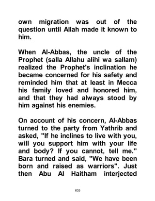 635
would weep for the family she had
lost. A year or more had passed
when one of Umm Salamah's cousins
came across her in the valley and as
he saw her weeping took pity on her
so he returned to his tribesmen
rebuking them saying, "You have
separated her from her husband and
child, why don't you let the poor
woman go!"
Umm Salamah's tribesmen relented
and told her that she was free to go
to her husband. Once again Umm
Salamah's camel was saddled and
she mounted then set off by herself
for Yathrib. As she journeyed on to
Tanim -- which lies approximately six
miles outside Mecca – she was met
by Othman, Talha's son who asked
where she was going, and inquired if
 
