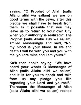 636
she was traveling alone. Umm
Salamah told him that except for
Allah she was traveling alone in hope
of finding her husband and child.
Othman was perturbed by her plight
and offered to accompany her to
Yathrib. Umm Salamah accepted
Othman's kind gesture and so she
continued her journey under
Othman's protection.
Later, Umm Salamah would say of
Othman, "Othman is one of the most
honorable Arabs I have ever met.
When we stopped for a rest he would
make my camel kneel for me so that I
might dismount, and then withdraw,
and tend to the camel for me. Then,
he would distance himself from me
and sleep. When evening came,
 