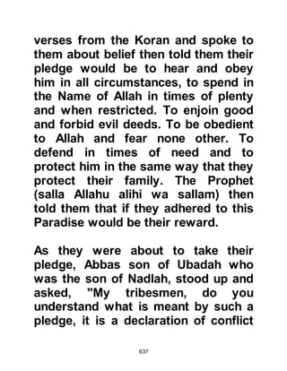 637
Othman would bring my saddled
camel to me, then, he would turn
away so that I might settle myself.
When I was ready he would take hold
of the reins and lead us."
The days passed and eventually they
drew near to the village of Quba,
which lies on the outskirts of Yathrib
near the ancient lava flows. Othman
told Umm Salamah that she would
find her husband in the village and to
enter it with the blessing of Allah.
Now that Othman had accomplished
his mission, he wasted no time and
returned to Mecca knowing that Umm
Salamah would soon be safely
reunited with her husband.
@THE SECOND FAMILY TO
MIGRATE TO YATHRIB
 