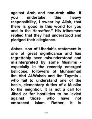 638
The migration of the Companions
was accomplished in phases over an
extended passage of time. Following
Abu Salamah's migration, the next to
migrate was Aamir, Rabia's son, with
his wife Leila, the daughter of
Hathma.
@THE MIGRATION OF OMAR
Omar, Khattab's son, together with
Ayyash, son of Abi Rab’ia, and
Hisham, Al-As' son, decided to
migrate together and agreed to meet
each other by the thorn trees growing
on land belonging to the Ghifar some
six miles outside Mecca. It was a
dangerous time, and so Omar told his
companions that in the event of
anyone's failure to reach the thorn
trees by the following morning,
whosoever was there must not wait,
 