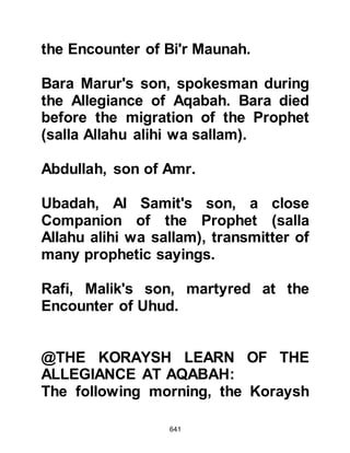 641
Jahl and Harith.
Ayyash could not be dissuaded and
told Omar that he would return to
release his mother from her vow and
at the same time retrieve some of the
money he had left behind.
In a final effort to prevent Ayyash
from returning to Mecca with Abu
Jahl and Harith, Omar, in the spirit of
true brotherhood, told him that he
was willing to give him half of his
wealth, if only he would stay.
When Omar realized that Ayyash was
not going to change his mind, he
gave him his own camel telling him
that it was well bred and easy to ride.
Omar also advised Ayyash not to
dismount and if he detected the
 