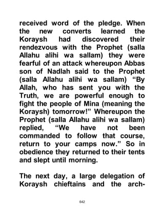 642
slightest suspicion of treachery he
could make good his escape on it.
Ayyash thanked Omar and gave him
the farewell greetings, then set off
towards Mecca with Abu Jahl and
Harith. After they had traveled some
distance, Abu Jahl said, "My nephew,
my camel is proving hard to ride will
you let me ride with you?" Ayyash
agreed and they made their camels
kneel. No sooner had the camels
knelt, than Abu Jahl and Harith
attacked him, bound him tightly and
took him back to Mecca where they
forced him to apostatize. As Abu Jahl
and Harith entered Mecca they called
out, "O people of Mecca, deal with
your fools in the same way we have
dealt with ours!"
 