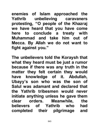 643
The news of Ayyash's wretched
condition reached Omar and he
feared Allah would not accept the
repentance of those who apostatized.
Omar continued to be of the same
opinion until the Messenger of Allah
(salla Allahu alihi wa sallam) arrived
sometime later in Medina and the
following verses were sent down:
"Say, 'O My worshipers, who have
sinned excessively against
themselves,
do not despair of the Mercy of Allah,
surely, Allah forgives all sins.
He is the Forgiver, the Most Merciful.
Turn to your Lord and surrender
yourselves to Him
before the punishment overtakes
you,
for then you will not be helped.
 
